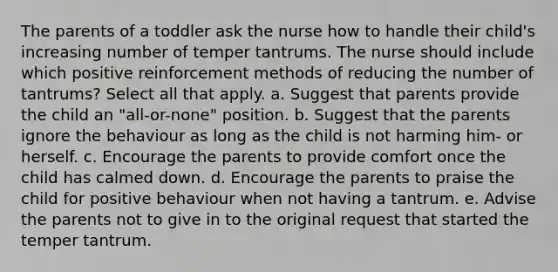 The parents of a toddler ask the nurse how to handle their child's increasing number of temper tantrums. The nurse should include which positive reinforcement methods of reducing the number of tantrums? Select all that apply. a. Suggest that parents provide the child an "all-or-none" position. b. Suggest that the parents ignore the behaviour as long as the child is not harming him- or herself. c. Encourage the parents to provide comfort once the child has calmed down. d. Encourage the parents to praise the child for positive behaviour when not having a tantrum. e. Advise the parents not to give in to the original request that started the temper tantrum.