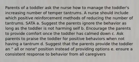 Parents of a toddler ask the nurse how to manage the toddler's increasing number of temper tantrums. A nurse should include which positive reinforcement methods of reducing the number of tantrums. SATA a. Suggest the parents ignore the behavior as long as the toddler is not harming self b. Encourage the parents to provide comfort once the toddler has calmed down c. Ask parents to praise the toddler for positive behaviors when not having a tantrum d. Suggest that the parents provide the toddler an " all or none" position instead of providing options e. ensure a consistent response to behavior from all caregivers