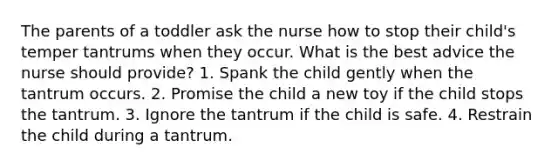 The parents of a toddler ask the nurse how to stop their child's temper tantrums when they occur. What is the best advice the nurse should provide? 1. Spank the child gently when the tantrum occurs. 2. Promise the child a new toy if the child stops the tantrum. 3. Ignore the tantrum if the child is safe. 4. Restrain the child during a tantrum.