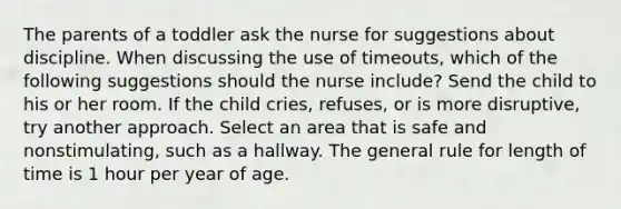 The parents of a toddler ask the nurse for suggestions about discipline. When discussing the use of timeouts, which of the following suggestions should the nurse include? Send the child to his or her room. If the child cries, refuses, or is more disruptive, try another approach. Select an area that is safe and nonstimulating, such as a hallway. The general rule for length of time is 1 hour per year of age.