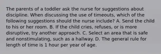 The parents of a toddler ask the nurse for suggestions about discipline. When discussing the use of timeouts, which of the following suggestions should the nurse include? A. Send the child to his or her room. B. If the child cries, refuses, or is more disruptive, try another approach. C. Select an area that is safe and nonstimulating, such as a hallway. D. The general rule for length of time is 1 hour per year of age.