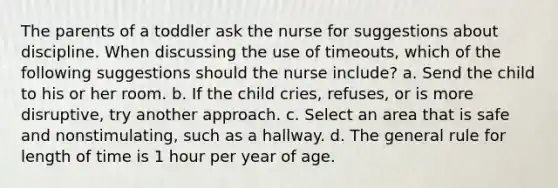 The parents of a toddler ask the nurse for suggestions about discipline. When discussing the use of timeouts, which of the following suggestions should the nurse include? a. Send the child to his or her room. b. If the child cries, refuses, or is more disruptive, try another approach. c. Select an area that is safe and nonstimulating, such as a hallway. d. The general rule for length of time is 1 hour per year of age.