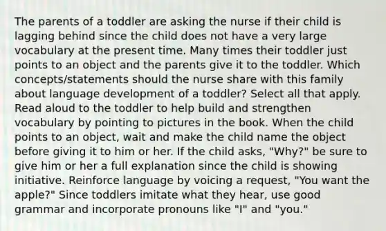 The parents of a toddler are asking the nurse if their child is lagging behind since the child does not have a very large vocabulary at the present time. Many times their toddler just points to an object and the parents give it to the toddler. Which concepts/statements should the nurse share with this family about language development of a toddler? Select all that apply. Read aloud to the toddler to help build and strengthen vocabulary by pointing to pictures in the book. When the child points to an object, wait and make the child name the object before giving it to him or her. If the child asks, "Why?" be sure to give him or her a full explanation since the child is showing initiative. Reinforce language by voicing a request, "You want the apple?" Since toddlers imitate what they hear, use good grammar and incorporate pronouns like "I" and "you."