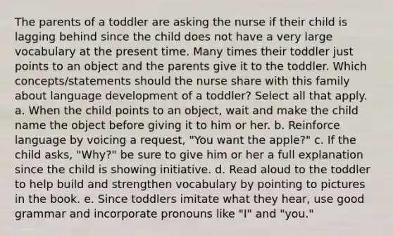 The parents of a toddler are asking the nurse if their child is lagging behind since the child does not have a very large vocabulary at the present time. Many times their toddler just points to an object and the parents give it to the toddler. Which concepts/statements should the nurse share with this family about language development of a toddler? Select all that apply. a. When the child points to an object, wait and make the child name the object before giving it to him or her. b. Reinforce language by voicing a request, "You want the apple?" c. If the child asks, "Why?" be sure to give him or her a full explanation since the child is showing initiative. d. Read aloud to the toddler to help build and strengthen vocabulary by pointing to pictures in the book. e. Since toddlers imitate what they hear, use good grammar and incorporate pronouns like "I" and "you."