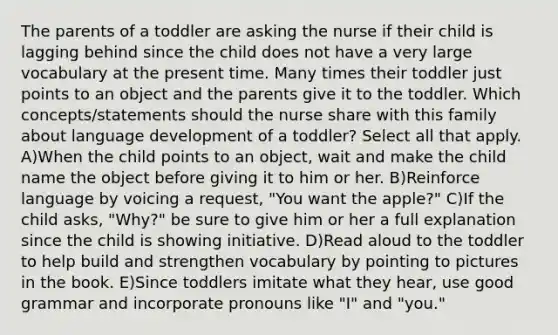 The parents of a toddler are asking the nurse if their child is lagging behind since the child does not have a very large vocabulary at the present time. Many times their toddler just points to an object and the parents give it to the toddler. Which concepts/statements should the nurse share with this family about language development of a toddler? Select all that apply. A)When the child points to an object, wait and make the child name the object before giving it to him or her. B)Reinforce language by voicing a request, "You want the apple?" C)If the child asks, "Why?" be sure to give him or her a full explanation since the child is showing initiative. D)Read aloud to the toddler to help build and strengthen vocabulary by pointing to pictures in the book. E)Since toddlers imitate what they hear, use good grammar and incorporate pronouns like "I" and "you."