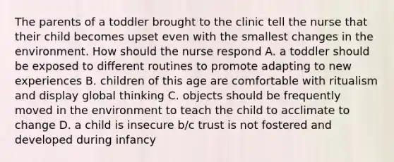 The parents of a toddler brought to the clinic tell the nurse that their child becomes upset even with the smallest changes in the environment. How should the nurse respond A. a toddler should be exposed to different routines to promote adapting to new experiences B. children of this age are comfortable with ritualism and display global thinking C. objects should be frequently moved in the environment to teach the child to acclimate to change D. a child is insecure b/c trust is not fostered and developed during infancy