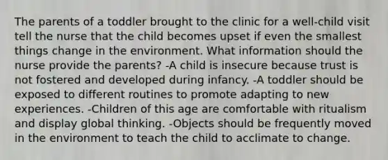 The parents of a toddler brought to the clinic for a well-child visit tell the nurse that the child becomes upset if even the smallest things change in the environment. What information should the nurse provide the parents? -A child is insecure because trust is not fostered and developed during infancy. -A toddler should be exposed to different routines to promote adapting to new experiences. -Children of this age are comfortable with ritualism and display global thinking. -Objects should be frequently moved in the environment to teach the child to acclimate to change.