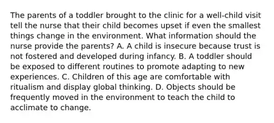 The parents of a toddler brought to the clinic for a well-child visit tell the nurse that their child becomes upset if even the smallest things change in the environment. What information should the nurse provide the parents? A. A child is insecure because trust is not fostered and developed during infancy. B. A toddler should be exposed to different routines to promote adapting to new experiences. C. Children of this age are comfortable with ritualism and display global thinking. D. Objects should be frequently moved in the environment to teach the child to acclimate to change.