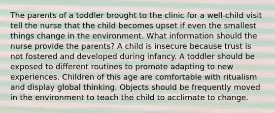 The parents of a toddler brought to the clinic for a well-child visit tell the nurse that the child becomes upset if even the smallest things change in the environment. What information should the nurse provide the parents? A child is insecure because trust is not fostered and developed during infancy. A toddler should be exposed to different routines to promote adapting to new experiences. Children of this age are comfortable with ritualism and display global thinking. Objects should be frequently moved in the environment to teach the child to acclimate to change.