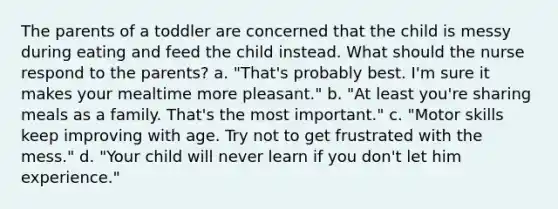 The parents of a toddler are concerned that the child is messy during eating and feed the child instead. What should the nurse respond to the parents? a. "That's probably best. I'm sure it makes your mealtime more pleasant." b. "At least you're sharing meals as a family. That's the most important." c. "Motor skills keep improving with age. Try not to get frustrated with the mess." d. "Your child will never learn if you don't let him experience."