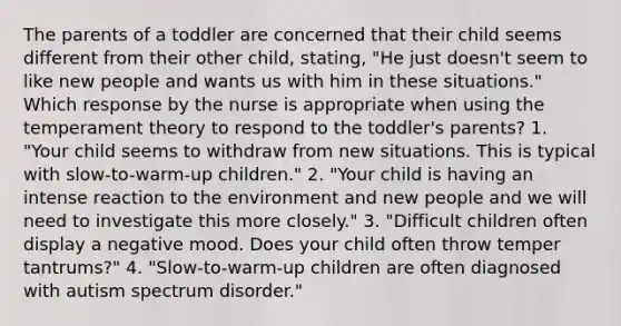 The parents of a toddler are concerned that their child seems different from their other child, stating, "He just doesn't seem to like new people and wants us with him in these situations." Which response by the nurse is appropriate when using the temperament theory to respond to the toddler's parents? 1. "Your child seems to withdraw from new situations. This is typical with slow-to-warm-up children." 2. "Your child is having an intense reaction to the environment and new people and we will need to investigate this more closely." 3. "Difficult children often display a negative mood. Does your child often throw temper tantrums?" 4. "Slow-to-warm-up children are often diagnosed with autism spectrum disorder."