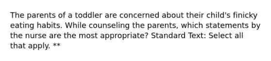 The parents of a toddler are concerned about their child's finicky eating habits. While counseling the parents, which statements by the nurse are the most appropriate? Standard Text: Select all that apply. **