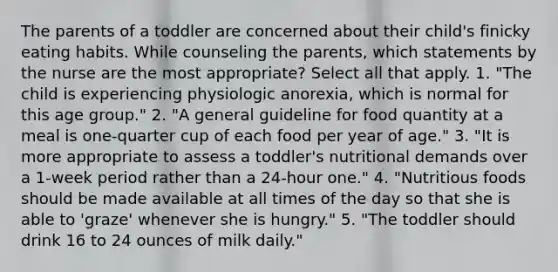 The parents of a toddler are concerned about their child's finicky eating habits. While counseling the parents, which statements by the nurse are the most appropriate? Select all that apply. 1. "The child is experiencing physiologic anorexia, which is normal for this age group." 2. "A general guideline for food quantity at a meal is one-quarter cup of each food per year of age." 3. "It is more appropriate to assess a toddler's nutritional demands over a 1-week period rather than a 24-hour one." 4. "Nutritious foods should be made available at all times of the day so that she is able to 'graze' whenever she is hungry." 5. "The toddler should drink 16 to 24 ounces of milk daily."