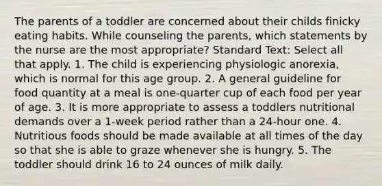 The parents of a toddler are concerned about their childs finicky eating habits. While counseling the parents, which statements by the nurse are the most appropriate? Standard Text: Select all that apply. 1. The child is experiencing physiologic anorexia, which is normal for this age group. 2. A general guideline for food quantity at a meal is one-quarter cup of each food per year of age. 3. It is more appropriate to assess a toddlers nutritional demands over a 1-week period rather than a 24-hour one. 4. Nutritious foods should be made available at all times of the day so that she is able to graze whenever she is hungry. 5. The toddler should drink 16 to 24 ounces of milk daily.