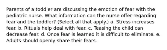 Parents of a toddler are discussing the emotion of fear with the pediatric nurse. What information can the nurse offer regarding fear and the toddler? (Select all that apply.) a. Stress increases fear. b. Rituals help deal with fear. c. Teasing the child can decrease fear. d. Once fear is learned it is difficult to eliminate. e. Adults should openly share their fears.