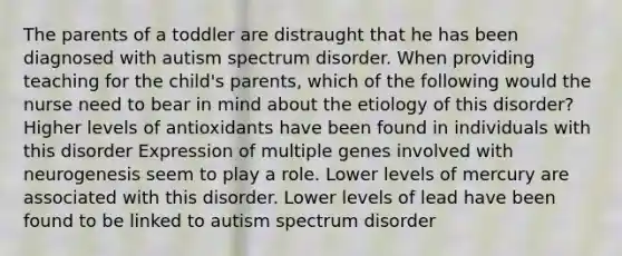 The parents of a toddler are distraught that he has been diagnosed with autism spectrum disorder. When providing teaching for the child's parents, which of the following would the nurse need to bear in mind about the etiology of this disorder? Higher levels of antioxidants have been found in individuals with this disorder Expression of multiple genes involved with neurogenesis seem to play a role. Lower levels of mercury are associated with this disorder. Lower levels of lead have been found to be linked to autism spectrum disorder