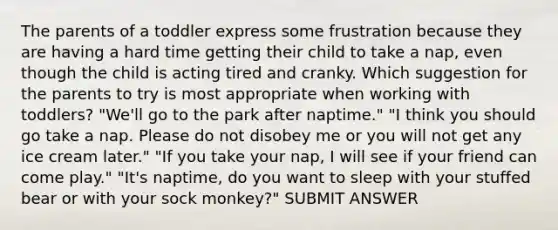 The parents of a toddler express some frustration because they are having a hard time getting their child to take a nap, even though the child is acting tired and cranky. Which suggestion for the parents to try is most appropriate when working with toddlers? "We'll go to the park after naptime." "I think you should go take a nap. Please do not disobey me or you will not get any ice cream later." "If you take your nap, I will see if your friend can come play." "It's naptime, do you want to sleep with your stuffed bear or with your sock monkey?" SUBMIT ANSWER