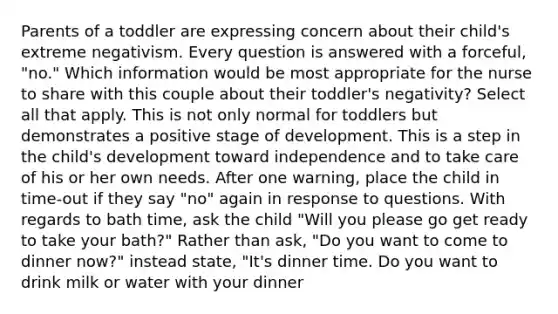 Parents of a toddler are expressing concern about their child's extreme negativism. Every question is answered with a forceful, "no." Which information would be most appropriate for the nurse to share with this couple about their toddler's negativity? Select all that apply. This is not only normal for toddlers but demonstrates a positive stage of development. This is a step in the child's development toward independence and to take care of his or her own needs. After one warning, place the child in time-out if they say "no" again in response to questions. With regards to bath time, ask the child "Will you please go get ready to take your bath?" Rather than ask, "Do you want to come to dinner now?" instead state, "It's dinner time. Do you want to drink milk or water with your dinner