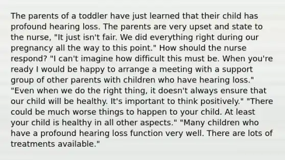 The parents of a toddler have just learned that their child has profound hearing loss. The parents are very upset and state to the nurse, "It just isn't fair. We did everything right during our pregnancy all the way to this point." How should the nurse respond? "I can't imagine how difficult this must be. When you're ready I would be happy to arrange a meeting with a support group of other parents with children who have hearing loss." "Even when we do the right thing, it doesn't always ensure that our child will be healthy. It's important to think positively." "There could be much worse things to happen to your child. At least your child is healthy in all other aspects." "Many children who have a profound hearing loss function very well. There are lots of treatments available."