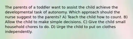 The parents of a toddler want to assist the child achieve the developmental task of autonomy. Which approach should the nurse suggest to the parents? A) Teach the child how to count. B) Allow the child to make simple decisions. C) Give the child small household chores to do. D) Urge the child to put on clothes independently.