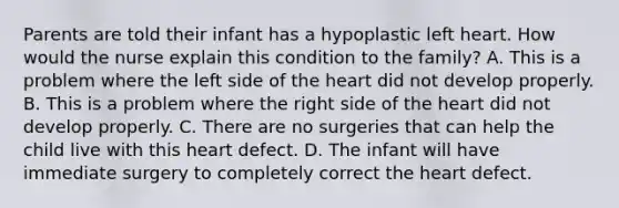 Parents are told their infant has a hypoplastic left heart. How would the nurse explain this condition to the family? A. This is a problem where the left side of the heart did not develop properly. B. This is a problem where the right side of the heart did not develop properly. C. There are no surgeries that can help the child live with this heart defect. D. The infant will have immediate surgery to completely correct the heart defect.