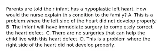 Parents are told their infant has a hypoplastic left heart. How would the nurse explain this condition to the family? A. This is a problem where the left side of the heart did not develop properly. B. The infant will have immediate surgery to completely correct the heart defect. C. There are no surgeries that can help the child live with this heart defect. D. This is a problem where the right side of the heart did not develop properly.