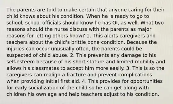 The parents are told to make certain that anyone caring for their child knows about his condition. When he is ready to go to school, school officials should know he has OI, as well. What two reasons should the nurse discuss with the parents as major reasons for letting others know? 1. This alerts caregivers and teachers about the child's brittle bone condition. Because the injuries can occur unusually often, the parents could be suspected of child abuse. 2. This prevents any damage to his self-esteem because of his short stature and limited mobility and allows his classmates to accept him more easily. 3. This is so the caregivers can realign a fracture and prevent complications when providing initial first aid. 4. This provides for opportunities for early socialization of the child so he can get along with children his own age and help teachers adjust to his condition.