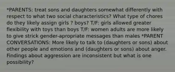 *PARENTS: treat sons and daughters somewhat differently with respect to what two social characteristics? What type of chores do they likely assign girls ? boys? T/F: girls allowed greater flexibility with toys than boys T/F: women adults are more likely to give strick gender-apropriate messages than males *PARENT CONVERSATIONS: More likely to talk to (daughters or sons) about other people and emotions and (daughters or sons) about anger. Findings about aggression are inconsistent but what is one possibility?