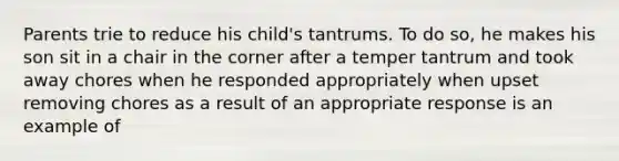 Parents trie to reduce his child's tantrums. To do so, he makes his son sit in a chair in the corner after a temper tantrum and took away chores when he responded appropriately when upset removing chores as a result of an appropriate response is an example of