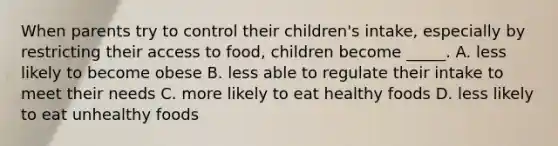 When parents try to control their children's intake, especially by restricting their access to food, children become _____. A. less likely to become obese B. less able to regulate their intake to meet their needs C. more likely to eat healthy foods D. less likely to eat unhealthy foods