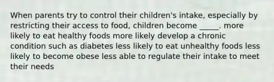 When parents try to control their children's intake, especially by restricting their access to food, children become _____. more likely to eat healthy foods more likely develop a chronic condition such as diabetes less likely to eat unhealthy foods less likely to become obese less able to regulate their intake to meet their needs