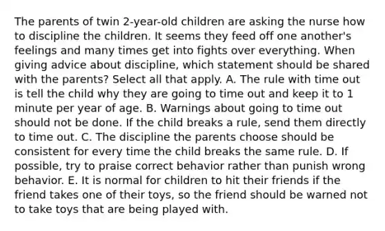 The parents of twin 2-year-old children are asking the nurse how to discipline the children. It seems they feed off one another's feelings and many times get into fights over everything. When giving advice about discipline, which statement should be shared with the parents? Select all that apply. A. The rule with time out is tell the child why they are going to time out and keep it to 1 minute per year of age. B. Warnings about going to time out should not be done. If the child breaks a rule, send them directly to time out. C. The discipline the parents choose should be consistent for every time the child breaks the same rule. D. If possible, try to praise correct behavior rather than punish wrong behavior. E. It is normal for children to hit their friends if the friend takes one of their toys, so the friend should be warned not to take toys that are being played with.