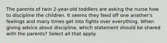 The parents of twin 2-year-old toddlers are asking the nurse how to discipline the children. It seems they feed off one another's feelings and many times get into fights over everything. When giving advice about discipline, which statement should be shared with the parents? Select all that apply.