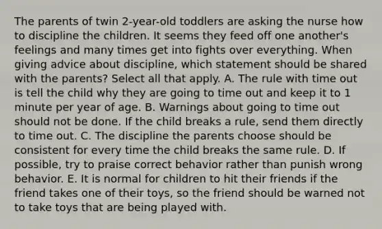 The parents of twin 2-year-old toddlers are asking the nurse how to discipline the children. It seems they feed off one another's feelings and many times get into fights over everything. When giving advice about discipline, which statement should be shared with the parents? Select all that apply. A. The rule with time out is tell the child why they are going to time out and keep it to 1 minute per year of age. B. Warnings about going to time out should not be done. If the child breaks a rule, send them directly to time out. C. The discipline the parents choose should be consistent for every time the child breaks the same rule. D. If possible, try to praise correct behavior rather than punish wrong behavior. E. It is normal for children to hit their friends if the friend takes one of their toys, so the friend should be warned not to take toys that are being played with.