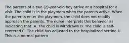 The parents of a two (2)-year-old boy arrive at a hospital for a visit. The child is in the playroom when the parents arrive. When the parents enter the playroom, the child does not readily approach the parents. The nurse interprets this behavior as indicating that: A. The child is withdrawn B. The child is self-centered C. The child has adjusted to the hospitalized setting D. This is a normal pattern