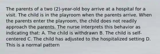 The parents of a two (2)-year-old boy arrive at a hospital for a visit. The child is in the playroom when the parents arrive. When the parents enter the playroom, the child does not readily approach the parents. The nurse interprets this behavior as indicating that: A. The child is withdrawn B. The child is self-centered C. The child has adjusted to the hospitalized setting D. This is a normal pattern