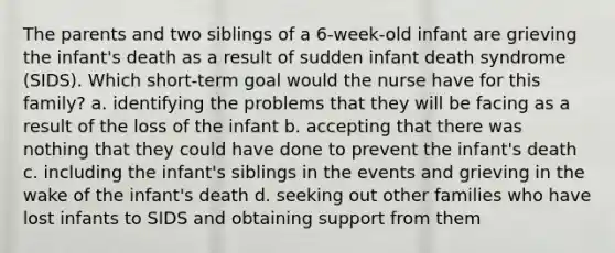 The parents and two siblings of a 6-week-old infant are grieving the infant's death as a result of sudden infant death syndrome (SIDS). Which short-term goal would the nurse have for this family? a. identifying the problems that they will be facing as a result of the loss of the infant b. accepting that there was nothing that they could have done to prevent the infant's death c. including the infant's siblings in the events and grieving in the wake of the infant's death d. seeking out other families who have lost infants to SIDS and obtaining support from them