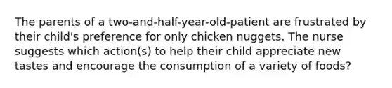 The parents of a two-and-half-year-old-patient are frustrated by their child's preference for only chicken nuggets. The nurse suggests which action(s) to help their child appreciate new tastes and encourage the consumption of a variety of foods?