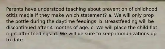 Parents have understood teaching about prevention of childhood otitis media if they make which statement? a. We will only prop the bottle during the daytime feedings. b. Breastfeeding will be discontinued after 4 months of age. c. We will place the child flat right after feedings. d. We will be sure to keep immunizations up to date.