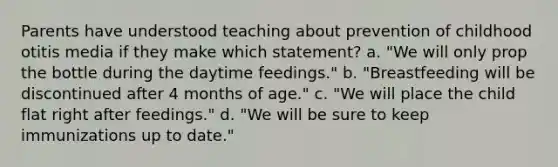 Parents have understood teaching about prevention of childhood otitis media if they make which statement? a. "We will only prop the bottle during the daytime feedings." b. "Breastfeeding will be discontinued after 4 months of age." c. "We will place the child flat right after feedings." d. "We will be sure to keep immunizations up to date."