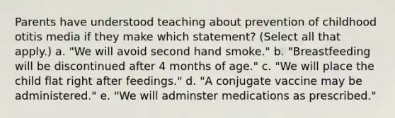 Parents have understood teaching about prevention of childhood otitis media if they make which statement? (Select all that apply.) a. "We will avoid second hand smoke." b. "Breastfeeding will be discontinued after 4 months of age." c. "We will place the child flat right after feedings." d. "A conjugate vaccine may be administered." e. "We will adminster medications as prescribed."