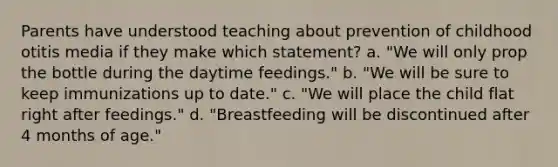 Parents have understood teaching about prevention of childhood otitis media if they make which statement? a. "We will only prop the bottle during the daytime feedings." b. "We will be sure to keep immunizations up to date." c. "We will place the child flat right after feedings." d. "Breastfeeding will be discontinued after 4 months of age."