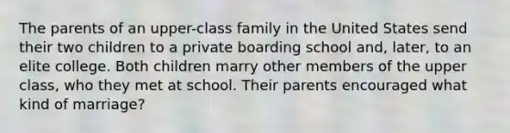 The parents of an upper-class family in the United States send their two children to a private boarding school and, later, to an elite college. Both children marry other members of the upper class, who they met at school. Their parents encouraged what kind of marriage?