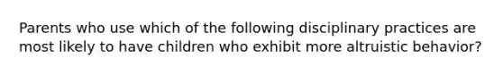 Parents who use which of the following disciplinary practices are most likely to have children who exhibit more altruistic behavior?
