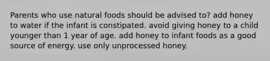 Parents who use natural foods should be advised to? add honey to water if the infant is constipated. avoid giving honey to a child younger than 1 year of age. add honey to infant foods as a good source of energy. use only unprocessed honey.