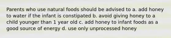 Parents who use natural foods should be advised to a. add honey to water if the infant is constipated b. avoid giving honey to a child younger than 1 year old c. add honey to infant foods as a good source of energy d. use only unprocessed honey