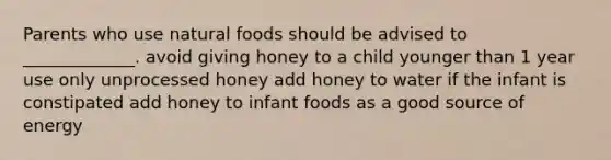 Parents who use natural foods should be advised to _____________. avoid giving honey to a child younger than 1 year use only unprocessed honey add honey to water if the infant is constipated add honey to infant foods as a good source of energy