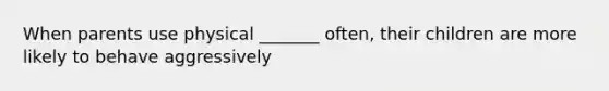 When parents use physical _______ often, their children are more likely to behave aggressively