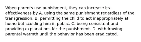 When parents use punishment, they can increase its effectiveness by A. using the same punishment regardless of the transgression. B. permitting the child to act inappropriately at home but scolding him in public. C. being consistent and providing explanations for the punishment. D. withdrawing parental warmth until the behavior has been eradicated.