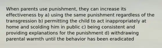 When parents use punishment, they can increase its effectiveness by a) using the same punishment regardless of the transgression b) permitting the child to act inappropriately at home and scolding him in public c) being consistent and providing explanations for the punishment d) withdrawing parental warmth until the behavior has been eradicated